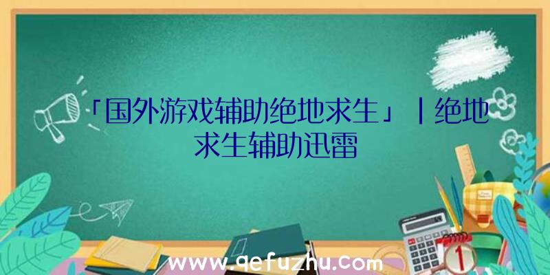 「国外游戏辅助绝地求生」|绝地求生辅助迅雷